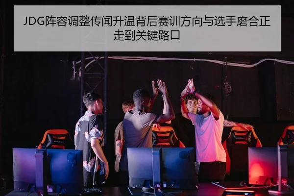 JDG阵容调整传闻升温背后赛训方向与选手磨合正走到关键路口
