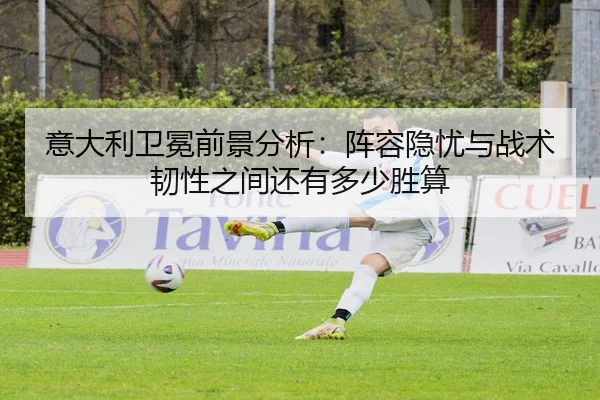 意大利卫冕前景分析：阵容隐忧与战术韧性之间还有多少胜算